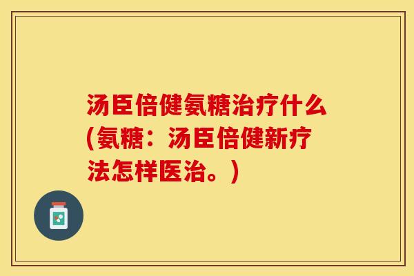 汤臣倍健氨糖治疗什么(氨糖：汤臣倍健新疗法怎样医治。)-第1张图片-关节保镖