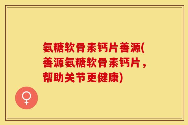 氨糖软骨素钙片善源(善源氨糖软骨素钙片，帮助关节更健康)-第1张图片-关节保镖