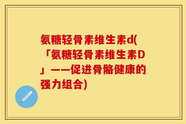 氨糖轻骨素维生素d(「氨糖轻骨素维生素D」——促进骨骼健康的强力组合)-第1张图片-关节保镖