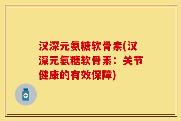 汉深元氨糖软骨素(汉深元氨糖软骨素：关节健康的有效保障)-第1张图片-关节保镖