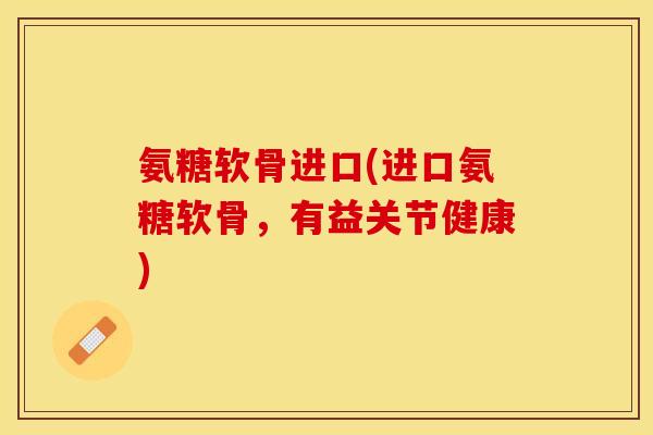 氨糖软骨进口(进口氨糖软骨，有益关节健康)-第1张图片-关节保镖