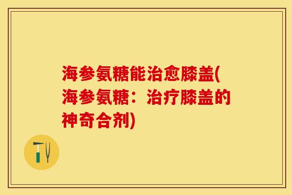 海参氨糖能治愈膝盖(海参氨糖：治疗膝盖的神奇合剂)-第1张图片-关节保镖