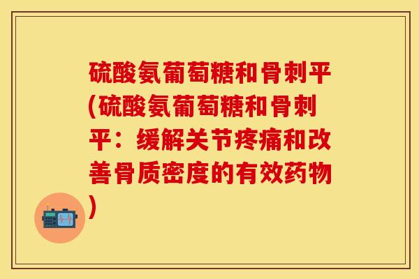 硫酸氨葡萄糖和骨刺平(硫酸氨葡萄糖和骨刺平：缓解关节疼痛和改善骨质密度的有效药物)-第1张图片-关节保镖