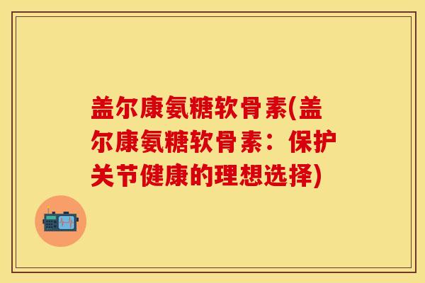 盖尔康氨糖软骨素(盖尔康氨糖软骨素：保护关节健康的理想选择)-第1张图片-关节保镖