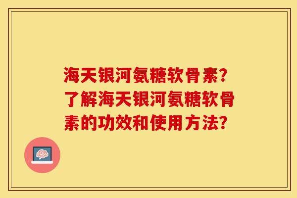 海天银河氨糖软骨素？了解海天银河氨糖软骨素的功效和使用方法？-第1张图片-关节保镖