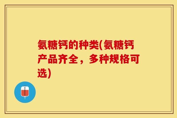 氨糖钙的种类(氨糖钙产品齐全，多种规格可选)-第1张图片-关节保镖