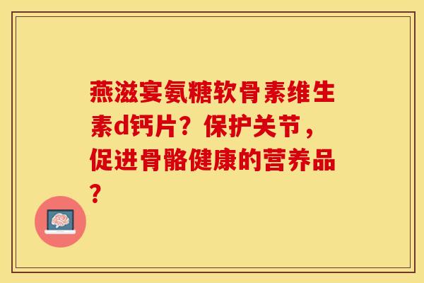 燕滋宴氨糖软骨素维生素d钙片？保护关节，促进骨骼健康的营养品？-第1张图片-关节保镖