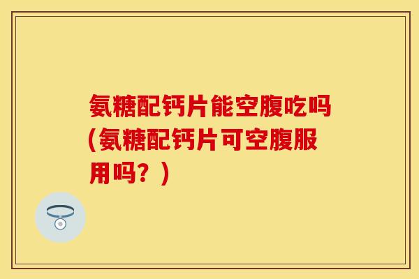 氨糖配钙片能空腹吃吗(氨糖配钙片可空腹服用吗？)-第1张图片-关节保镖