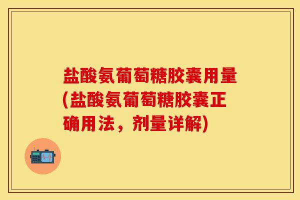 盐酸氨葡萄糖胶囊用量(盐酸氨葡萄糖胶囊正确用法，剂量详解)-第1张图片-关节保镖
