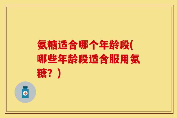 氨糖适合哪个年龄段(哪些年龄段适合服用氨糖？)-第1张图片-关节保镖