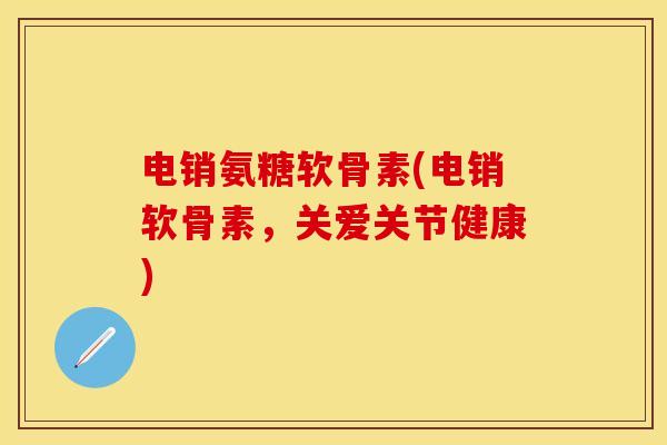电销氨糖软骨素(电销软骨素，关爱关节健康)-第1张图片-关节保镖
