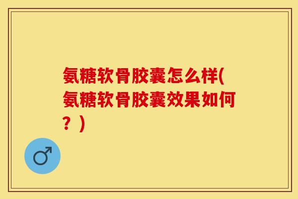 氨糖软骨胶囊怎么样(氨糖软骨胶囊效果如何？)-第1张图片-关节保镖