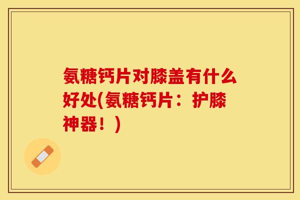 氨糖钙片对膝盖有什么好处(氨糖钙片：护膝神器！)-第1张图片-关节保镖