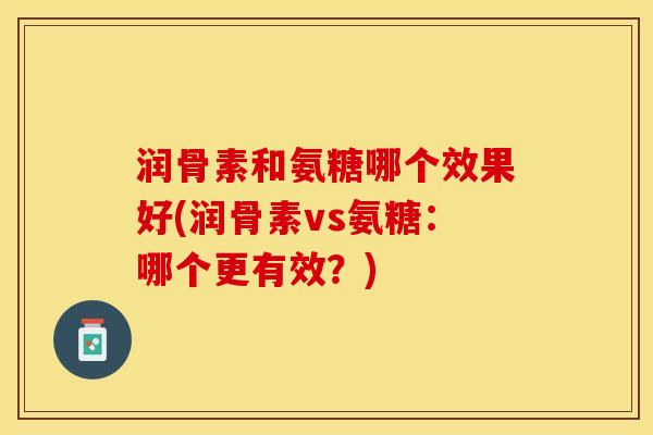 润骨素和氨糖哪个效果好(润骨素vs氨糖：哪个更有效？)-第1张图片-关节保镖