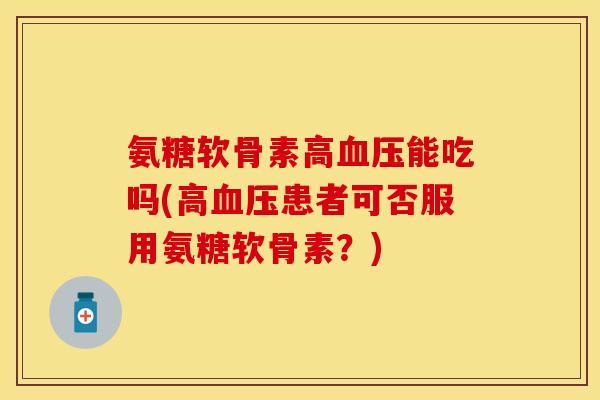 氨糖软骨素高血压能吃吗(高血压患者可否服用氨糖软骨素？)-第1张图片-关节保镖
