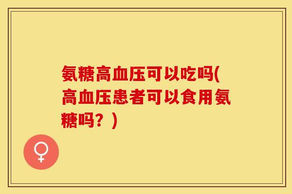 氨糖高血压可以吃吗(高血压患者可以食用氨糖吗？)-第1张图片-关节保镖