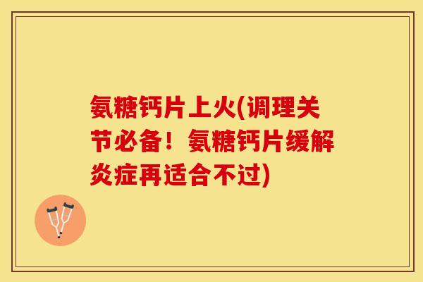 氨糖钙片上火(调理关节必备！氨糖钙片缓解炎症再适合不过)-第1张图片-关节保镖