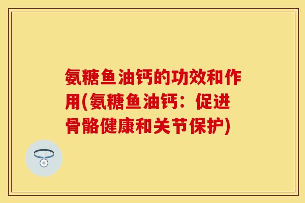 氨糖鱼油钙的功效和作用(氨糖鱼油钙：促进骨骼健康和关节保护)-第1张图片-关节保镖