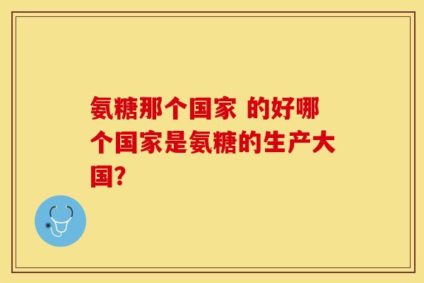 氨糖那个国家 的好哪个国家是氨糖的生产大国？-第1张图片-关节保镖