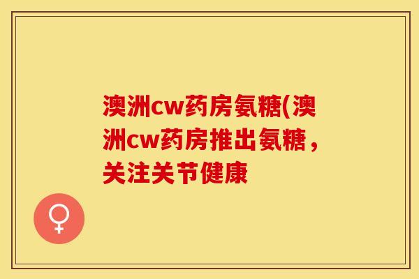 澳洲cw药房氨糖(澳洲cw药房推出氨糖，关注关节健康-第1张图片-关节保镖