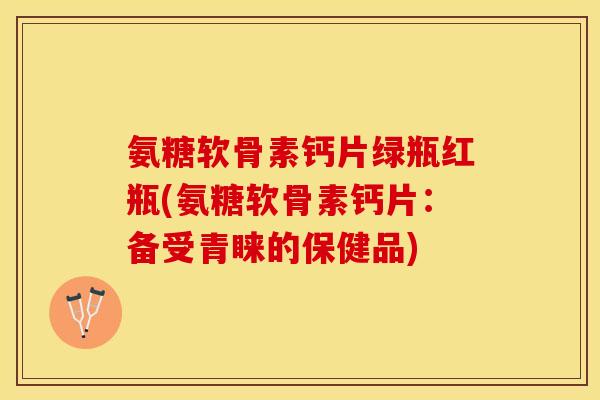 氨糖软骨素钙片绿瓶红瓶(氨糖软骨素钙片：备受青睐的保健品)-第1张图片-关节保镖