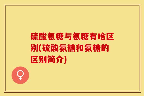 硫酸氨糖与氨糖有啥区别(硫酸氨糖和氨糖的区别简介)-第1张图片-关节保镖