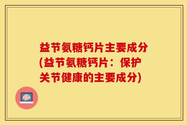 益节氨糖钙片主要成分(益节氨糖钙片：保护关节健康的主要成分)-第1张图片-关节保镖