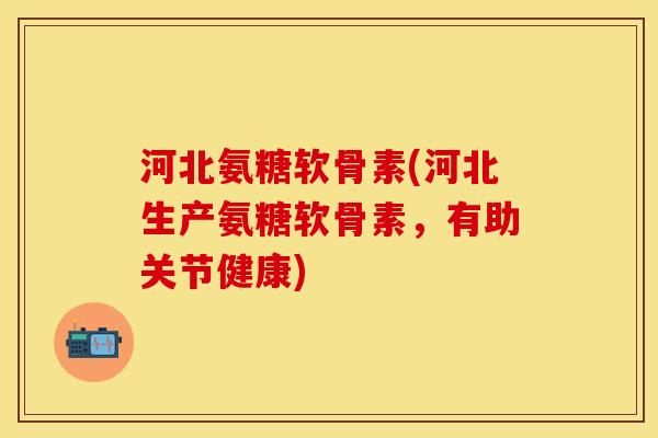 河北氨糖软骨素(河北生产氨糖软骨素，有助关节健康)-第1张图片-关节保镖