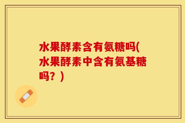水果酵素含有氨糖吗(水果酵素中含有氨基糖吗？)-第1张图片-关节保镖