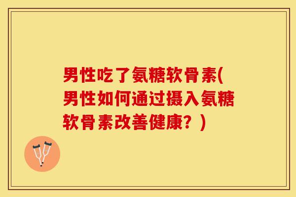 男性吃了氨糖软骨素(男性如何通过摄入氨糖软骨素改善健康？)-第1张图片-关节保镖