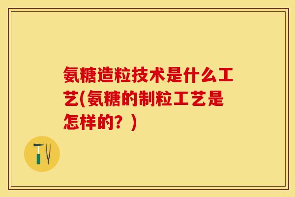 氨糖造粒技术是什么工艺(氨糖的制粒工艺是怎样的？)-第1张图片-关节保镖