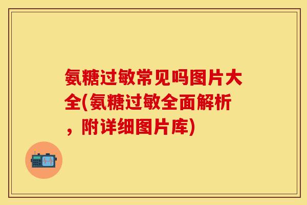 氨糖过敏常见吗图片大全(氨糖过敏全面解析，附详细图片库)-第1张图片-关节保镖