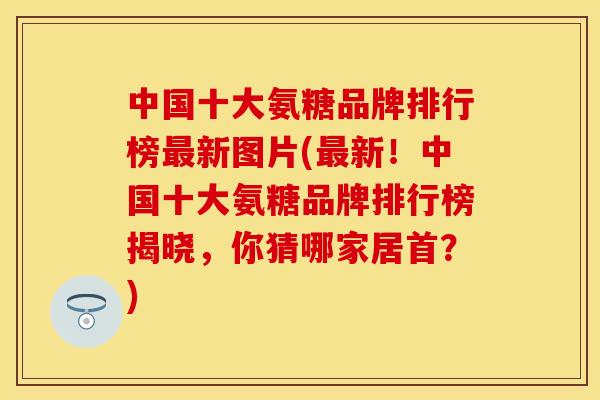 中国十大氨糖品牌排行榜最新图片(最新！中国十大氨糖品牌排行榜揭晓，你猜哪家居首？)-第1张图片-关节保镖