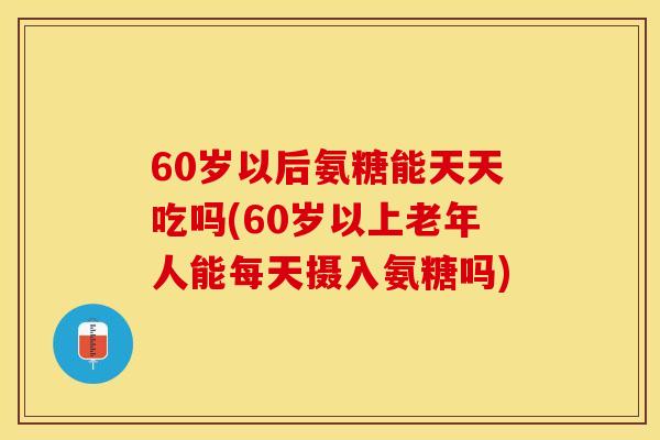 60岁以后氨糖能天天吃吗(60岁以上老年人能每天摄入氨糖吗)-第1张图片-关节保镖