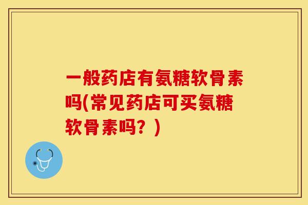 一般药店有氨糖软骨素吗(常见药店可买氨糖软骨素吗？)-第1张图片-关节保镖