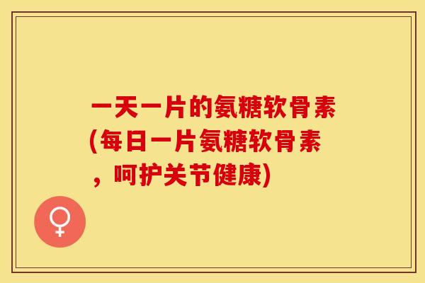 一天一片的氨糖软骨素(每日一片氨糖软骨素，呵护关节健康)-第1张图片-关节保镖
