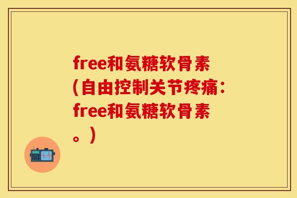 free和氨糖软骨素(自由控制关节疼痛：free和氨糖软骨素。)-第1张图片-关节保镖