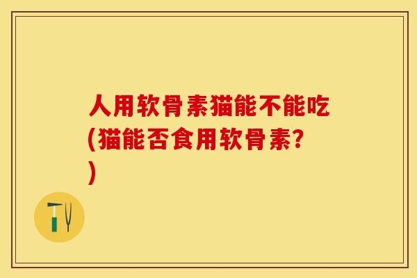 人用软骨素猫能不能吃(猫能否食用软骨素？)-第1张图片-关节保镖