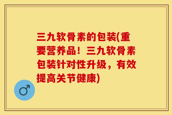 三九软骨素的包装(重要营养品！三九软骨素包装针对性升级，有效提高关节健康)-第1张图片-关节保镖