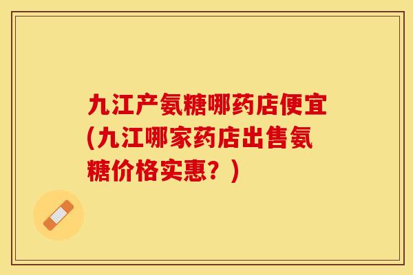 九江产氨糖哪药店便宜(九江哪家药店出售氨糖价格实惠？)-第1张图片-关节保镖