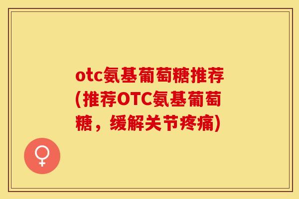 otc氨基葡萄糖推荐(推荐OTC氨基葡萄糖，缓解关节疼痛)-第1张图片-关节保镖