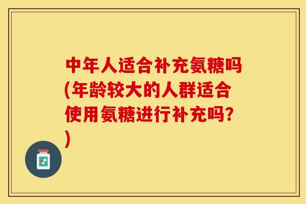 中年人适合补充氨糖吗(年龄较大的人群适合使用氨糖进行补充吗？)-第1张图片-关节保镖