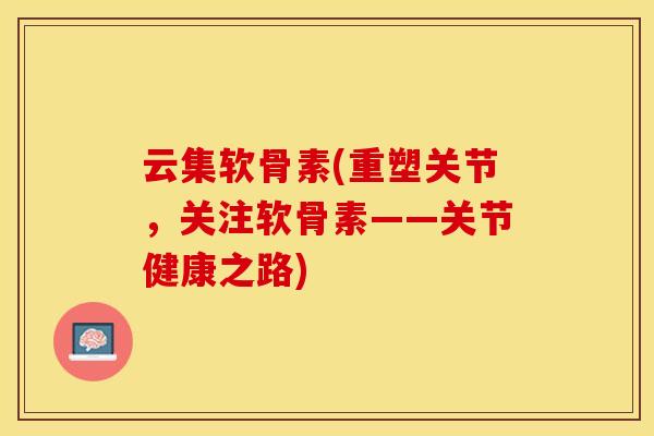 云集软骨素(重塑关节，关注软骨素——关节健康之路)-第1张图片-关节保镖