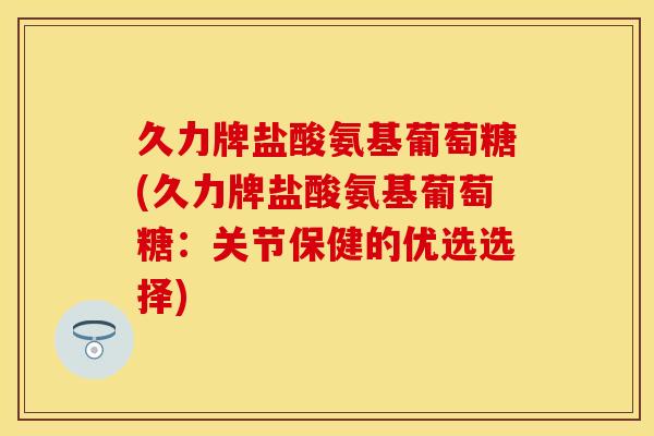 久力牌盐酸氨基葡萄糖(久力牌盐酸氨基葡萄糖：关节保健的优选选择)-第1张图片-关节保镖