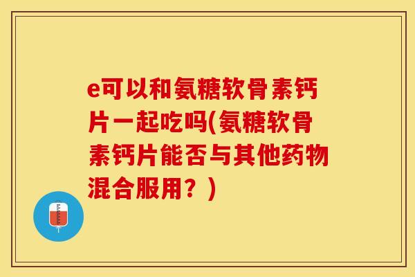 e可以和氨糖软骨素钙片一起吃吗(氨糖软骨素钙片能否与其他药物混合服用？)-第1张图片-关节保镖
