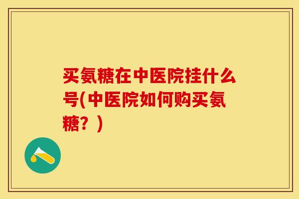 买氨糖在中医院挂什么号(中医院如何购买氨糖？)-第1张图片-关节保镖