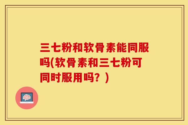 三七粉和软骨素能同服吗(软骨素和三七粉可同时服用吗？)-第1张图片-关节保镖
