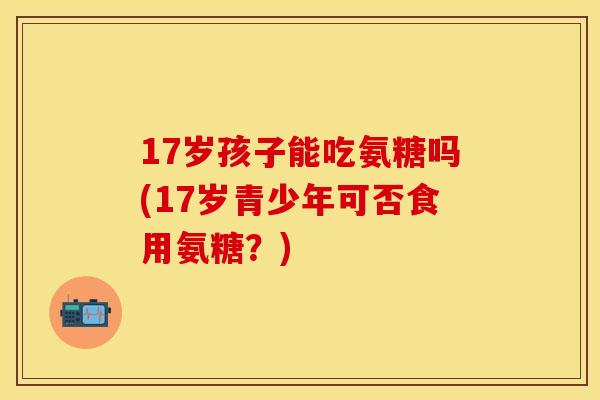 17岁孩子能吃氨糖吗(17岁青少年可否食用氨糖？)-第1张图片-关节保镖