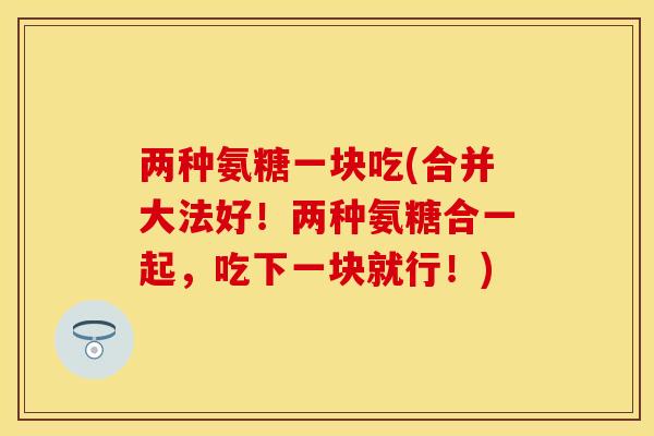 两种氨糖一块吃(合并大法好！两种氨糖合一起，吃下一块就行！)-第1张图片-关节保镖