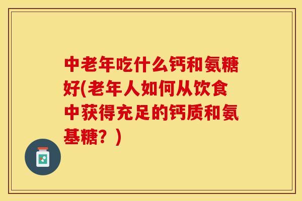 中老年吃什么钙和氨糖好(老年人如何从饮食中获得充足的钙质和氨基糖？)-第1张图片-关节保镖